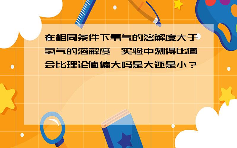 在相同条件下氧气的溶解度大于氢气的溶解度,实验中测得比值会比理论值偏大吗是大还是小？