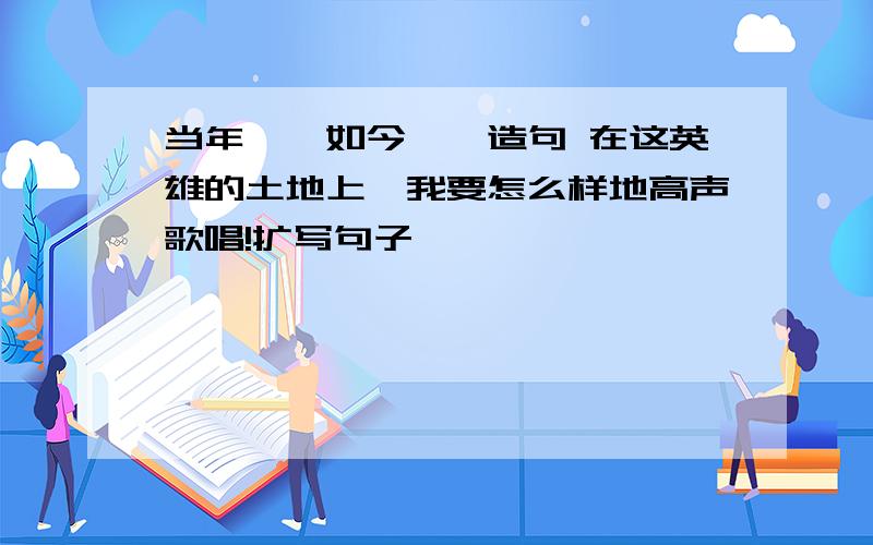 当年……如今……造句 在这英雄的土地上,我要怎么样地高声歌唱!扩写句子