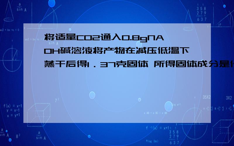 将适量CO2通入0.8gNA0H碱溶液将产物在减压低温下蒸干后得1．37克固体 所得固体成分是什么?质量分别是多少