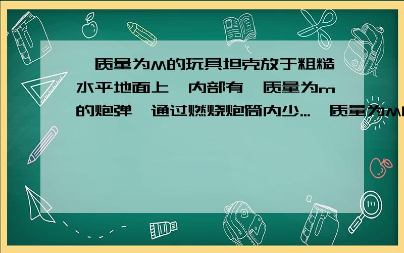 一质量为M的玩具坦克放于粗糙水平地面上,内部有一质量为m的炮弹,通过燃烧炮筒内少...一质量为M的玩具坦克放于粗糙水平地面上,内部有一质量为m的炮弹,通过燃烧炮筒内少量火药将炮弹在