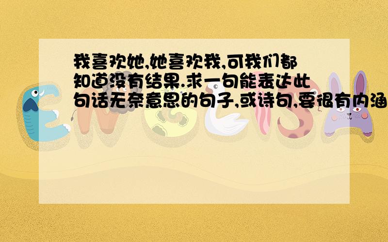 我喜欢她,她喜欢我,可我们都知道没有结果.求一句能表达此句话无奈意思的句子,或诗句,要很有内涵的.或者求一句藏头诗句,前面带有“陈红庆我爱你”字样,诗尾带有“曾鑫为你作词”,诗尾