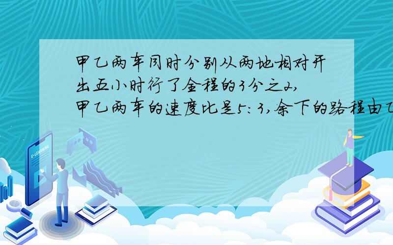 甲乙两车同时分别从两地相对开出五小时行了全程的3分之2,甲乙两车的速度比是5：3,余下的路程由乙车单独走完,还要多少小时?急!