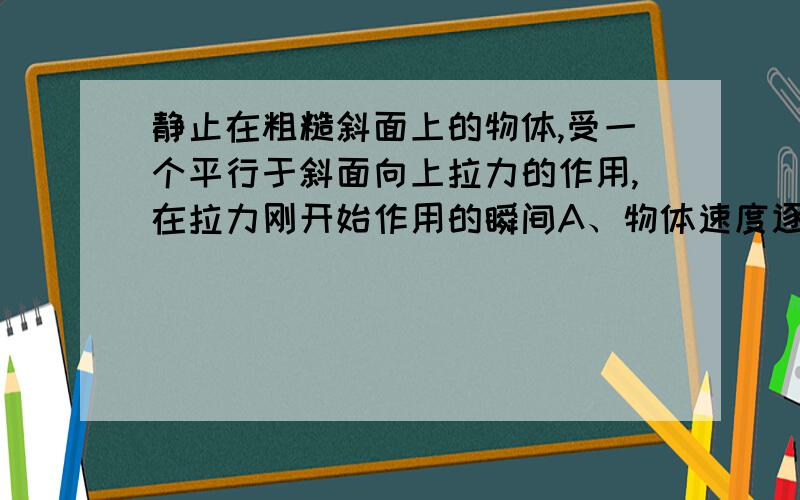 静止在粗糙斜面上的物体,受一个平行于斜面向上拉力的作用,在拉力刚开始作用的瞬间A、物体速度逐渐减小，加速度逐渐减小B、物体速度逐渐增大，加速度逐渐减小C、物体速度先增大后减