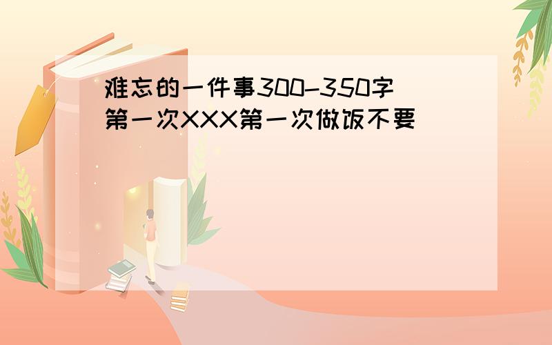 难忘的一件事300-350字第一次XXX第一次做饭不要