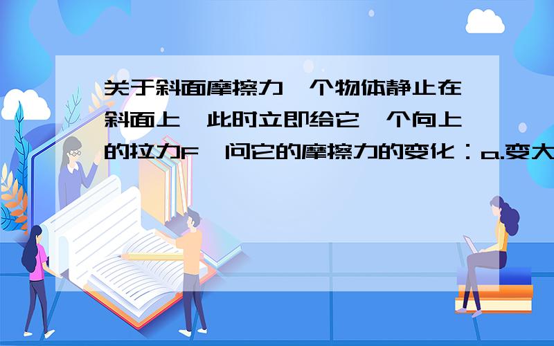 关于斜面摩擦力一个物体静止在斜面上,此时立即给它一个向上的拉力F,问它的摩擦力的变化：a.变大 b.变小 c.不变我们老师说三种都有可能,但我不能理解a啊!为什么会变大啊?