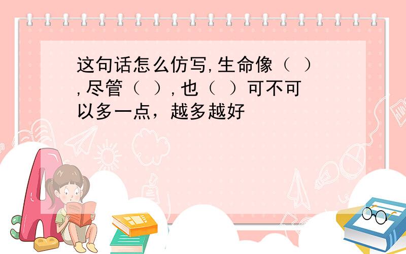 这句话怎么仿写,生命像（ ）,尽管（ ）,也（ ）可不可以多一点，越多越好