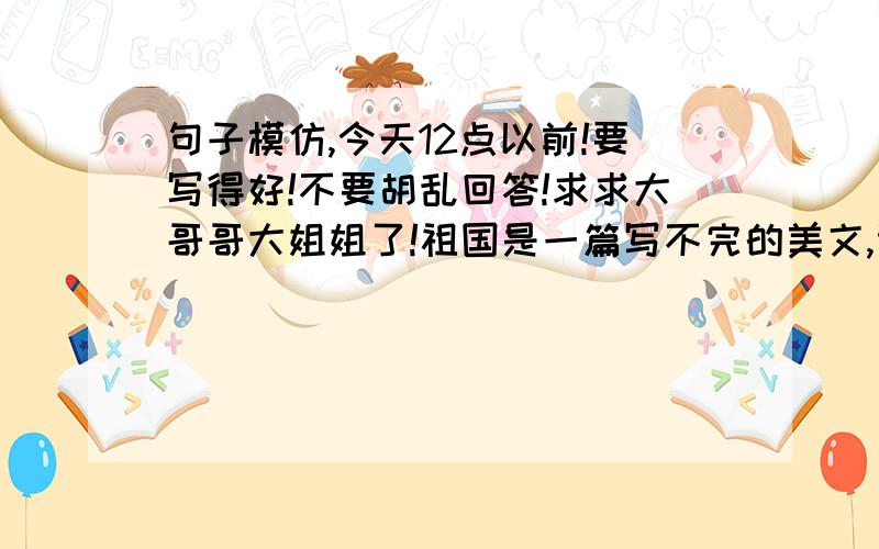 句子模仿,今天12点以前!要写得好!不要胡乱回答!求求大哥哥大姐姐了!祖国是一篇写不完的美文,记叙长城顶上的烽烟垛口.祖国是一幅画不完的妙图,描绘炎帝陵前的参天古柏.祖国是______________