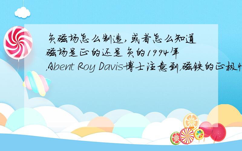 负磁场怎么制造,或者怎么知道磁场是正的还是负的1994年，Abent Roy Davis博士注意到，磁铁的正极性和负极性会对人体和动物的生理系统产生不同效应。他发现磁铁的负极能抑制并杀死动物体