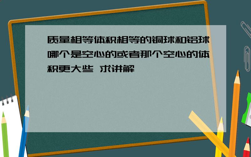 质量相等体积相等的铜球和铝球哪个是空心的或者那个空心的体积更大些 求讲解