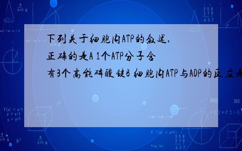 下列关于细胞内ATP的叙述,正确的是A 1个ATP分子含有3个高能磷酸键B 细胞内ATP与ADP的反应是可逆的C ATP主要在线粒体中生成D ATP分子中只有高能磷酸键含有自由能