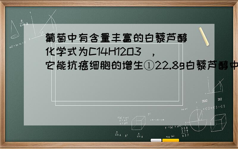 葡萄中有含量丰富的白藜芦醇（化学式为C14H12O3）,它能抗癌细胞的增生①22.8g白藜芦醇中碳元素的质量为多少?②多少g的白藜芦醇中含碳元素的质量为14g?