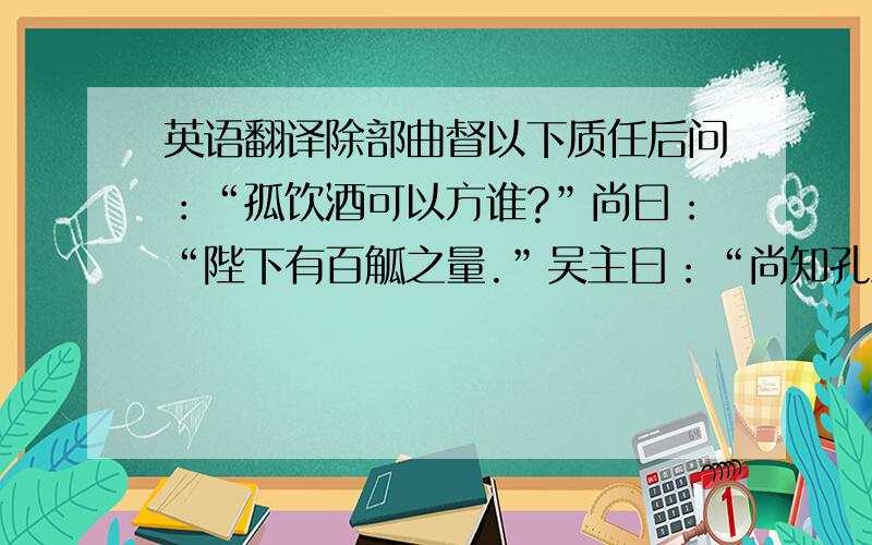 英语翻译除部曲督以下质任后问：“孤饮酒可以方谁?”尚曰：“陛下有百觚之量.”吴主曰：“尚知孔丘不王,而以孤方之.”因发怒,收尚.自非圣人,外宁必有内忧,今释吴为外惧,岂非算乎!