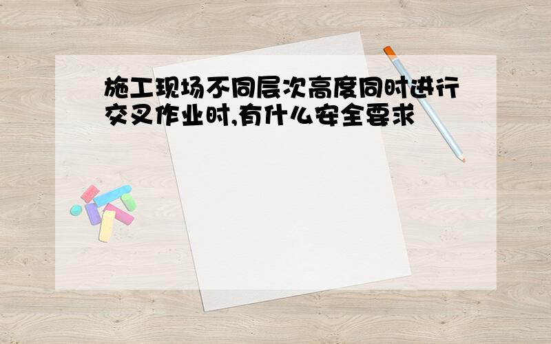 施工现场不同层次高度同时进行交叉作业时,有什么安全要求