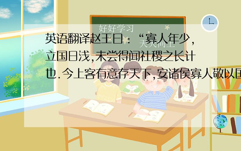 英语翻译赵王曰：“寡人年少,立国日浅,未尝得闻社稷之长计也.今上客有意存天下,安诸侯寡人敬以国从.”乃饰车百乘,黄金千溢,白璧百双,锦绣千纯,以约诸侯.是时周天子致文武之胙於秦惠王