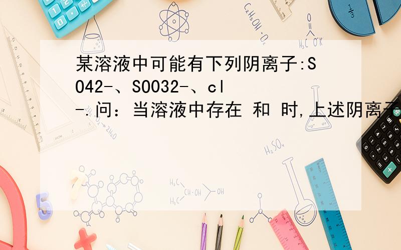 某溶液中可能有下列阴离子:SO42-、SO032-、cl-.问：当溶液中存在 和 时,上述阴离子都不存在