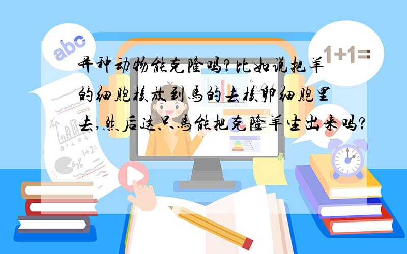 异种动物能克隆吗?比如说把羊的细胞核放到马的去核卵细胞里去,然后这只马能把克隆羊生出来吗?