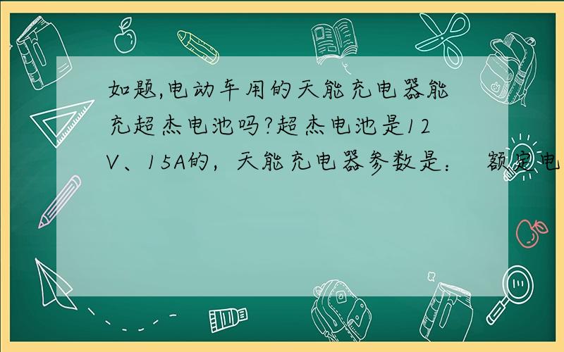 如题,电动车用的天能充电器能充超杰电池吗?超杰电池是12V、15A的,  天能充电器参数是：  额定电压范围220V+—10%,50HZ     额定输入功率是130W    额定输出电压、电流:d.c59V,d.c1.8A.     两者不冲突