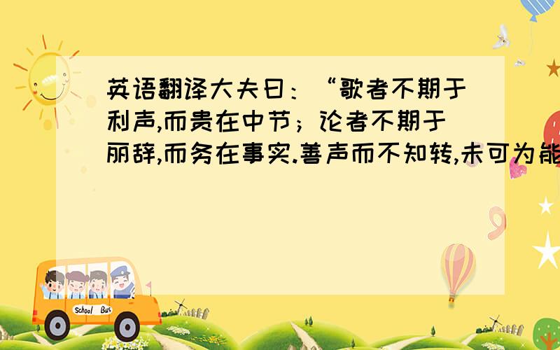 英语翻译大夫曰：“歌者不期于利声,而贵在中节；论者不期于丽辞,而务在事实.善声而不知转,未可为能歌也；善言而不知变,未可谓能说也.持规而非矩,执准而非绳,通一孔,晓一理,而不知权衡