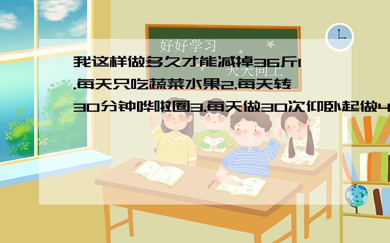 我这样做多久才能减掉36斤1.每天只吃蔬菜水果2.每天转30分钟哗啦圈3.每天做30次仰卧起做4.每天跑7楼来回至少两次5.每天举哑铃60次6.每天做60次踮脚