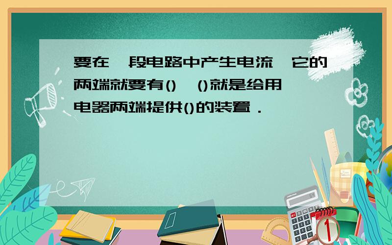 要在一段电路中产生电流,它的两端就要有(),()就是给用电器两端提供()的装置．