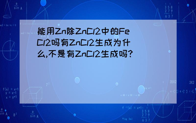 能用Zn除ZnCl2中的FeCl2吗有ZnCl2生成为什么,不是有ZnCl2生成吗?