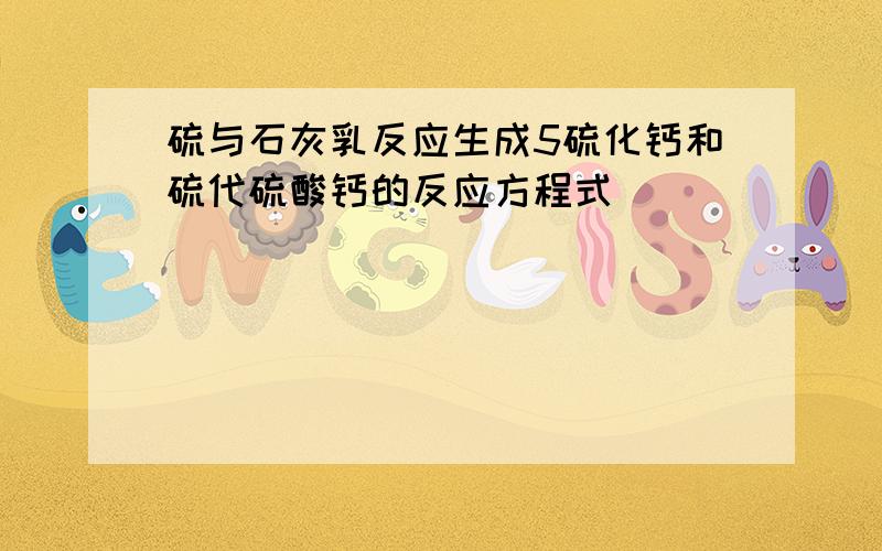 硫与石灰乳反应生成5硫化钙和硫代硫酸钙的反应方程式