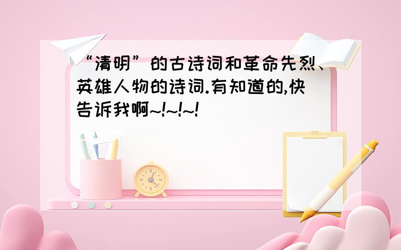 “清明”的古诗词和革命先烈、英雄人物的诗词.有知道的,快告诉我啊~!~!~!