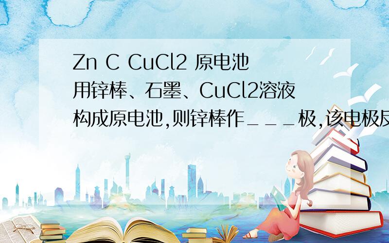 Zn C CuCl2 原电池用锌棒、石墨、CuCl2溶液构成原电池,则锌棒作___极,该电极反应方程式为_____________石墨作___极,该电极反应方程式为_____________总反应方程式为___________