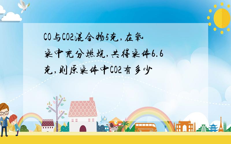 CO与CO2混合物5克,在氧气中充分燃烧,共得气体6.6克,则原气体中CO2有多少