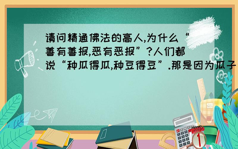 请问精通佛法的高人,为什么“善有善报,恶有恶报”?人们都说“种瓜得瓜,种豆得豆”.那是因为瓜子中有瓜的基因,而瓜子中有瓜的基因.基因不同,因此结果不同!而佛门所说“善有善报,恶有恶