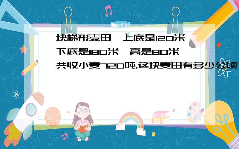 一块梯形麦田,上底是120米,下底是180米,高是80米,共收小麦720吨.这块麦田有多少公顷?平均每公顷收小