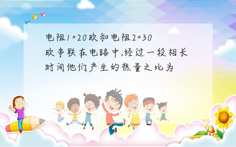 电阻1=20欧和电阻2=30欧串联在电路中,经过一段相长时间他们产生的热量之比为