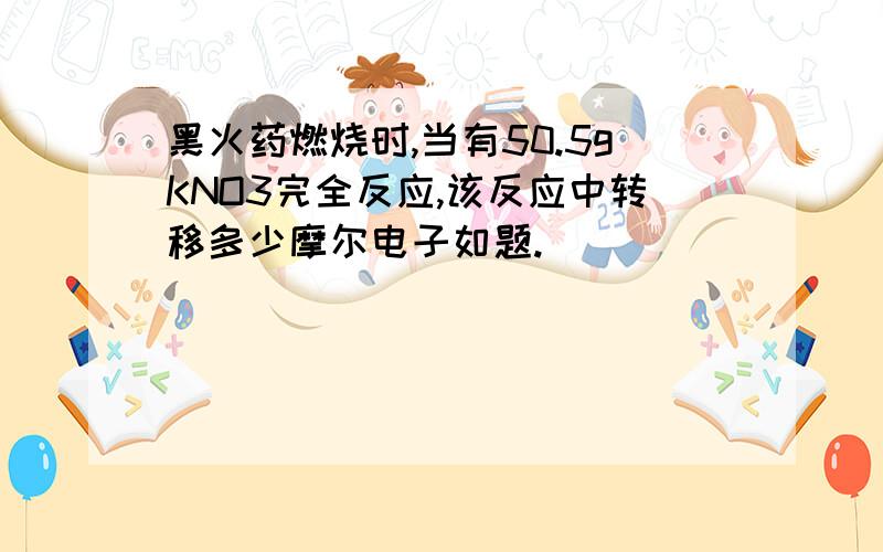 黑火药燃烧时,当有50.5gKNO3完全反应,该反应中转移多少摩尔电子如题.