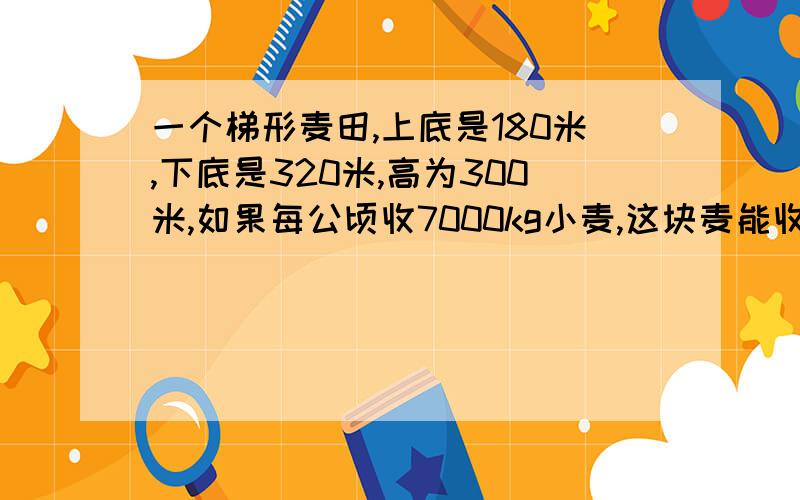 一个梯形麦田,上底是180米,下底是320米,高为300米,如果每公顷收7000kg小麦,这块麦能收50吨小麦吗?