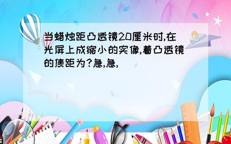 当蜡烛距凸透镜20厘米时,在光屏上成缩小的实像,着凸透镜的焦距为?急,急,