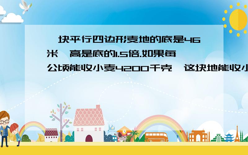 一块平行四边形麦地的底是46米,高是底的1.5倍.如果每公顷能收小麦4200千克,这块地能收小麦多少千克...一块平行四边形麦地的底是46米,高是底的1.5倍.如果每公顷能收小麦4200千克,这块地能收