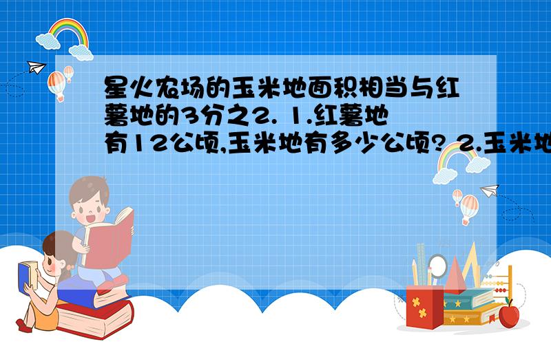 星火农场的玉米地面积相当与红薯地的3分之2. 1.红薯地有12公顷,玉米地有多少公顷? 2.玉米地有8公顷,红薯地有多少公顷?