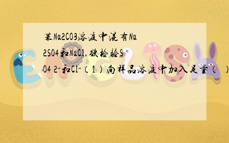 某Na2CO3溶液中混有Na2SO4和NaCl,欲检验SO4 2-和Cl-（1）向样品溶液中加入足量（ ）溶液,有大量气体产生.目的是（ ）（2）再向1的溶液中滴加（ ）溶液,有白色沉淀,证明有（ ）离子（3）继续向3