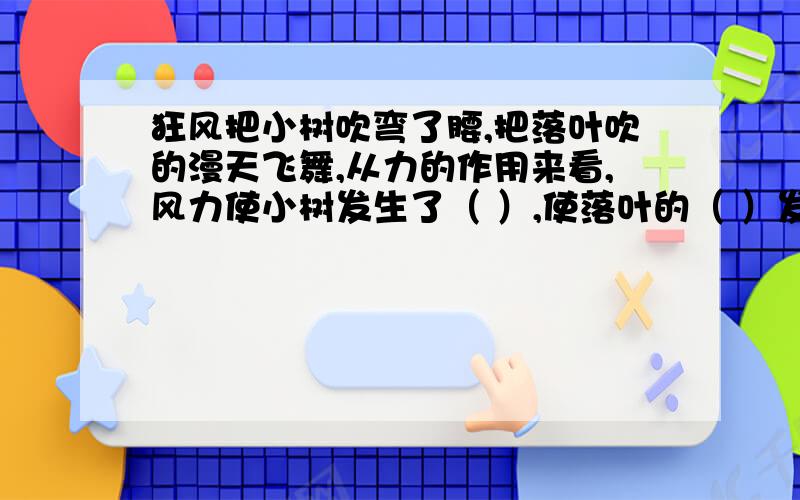 狂风把小树吹弯了腰,把落叶吹的漫天飞舞,从力的作用来看,风力使小树发生了（ ）,使落叶的（ ）发生了狂风把小树吹弯了腰,把落叶吹的漫天飞舞,从力的作用来看,风力使小树发生了（    ）