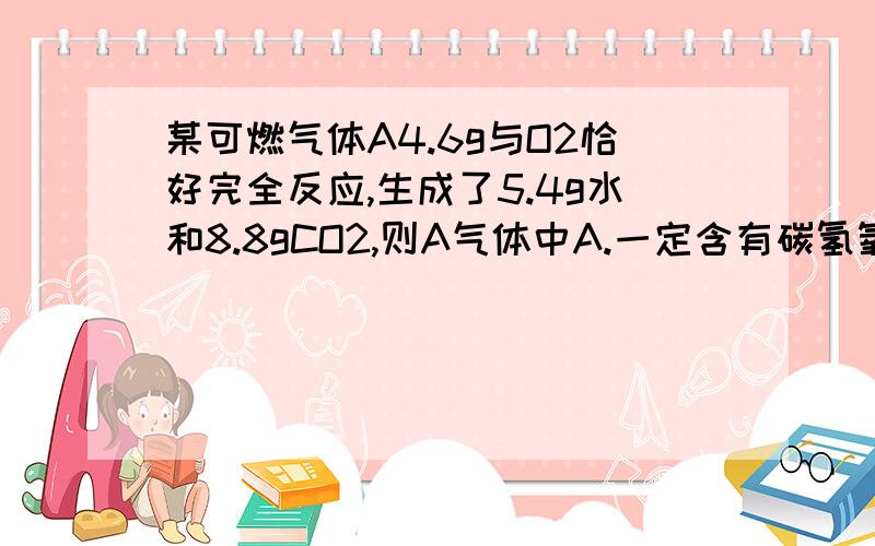 某可燃气体A4.6g与O2恰好完全反应,生成了5.4g水和8.8gCO2,则A气体中A.一定含有碳氢氧三种元素 B.一定含有碳氢元素 C.可能含有氧元素 D.无法确定