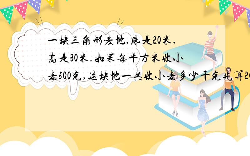 一块三角形麦地,底是20米,高是30米.如果每平方米收小麦500克,这块地一共收小麦多少千克先算20×30÷2=300千克，然后在列一步算式，最后换算，（你们就按照我这样的格式算）