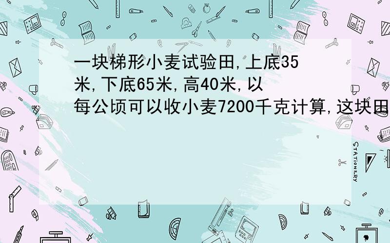 一块梯形小麦试验田,上底35米,下底65米,高40米,以每公顷可以收小麦7200千克计算,这块田共可收小麦多少千克?