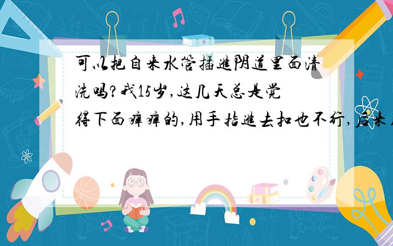 可以把自来水管插进阴道里面清洗吗?我15岁,这几天总是觉得下面痒痒的,用手指进去扣也不行,后来用水管插进去冲了好一会才好点,请问这样会不会对身体有伤害呀