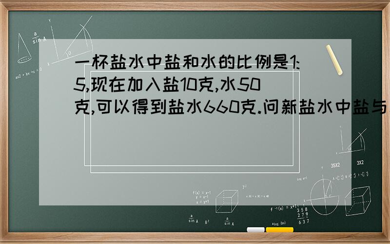 一杯盐水中盐和水的比例是1:5,现在加入盐10克,水50克,可以得到盐水660克.问新盐水中盐与水的比是多少