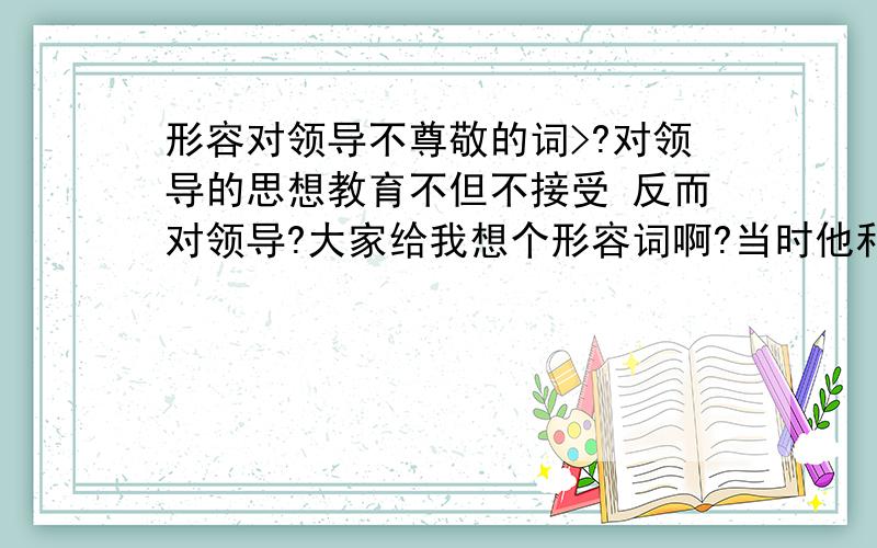 形容对领导不尊敬的词>?对领导的思想教育不但不接受 反而对领导?大家给我想个形容词啊?当时他和领导吵的很凶,...