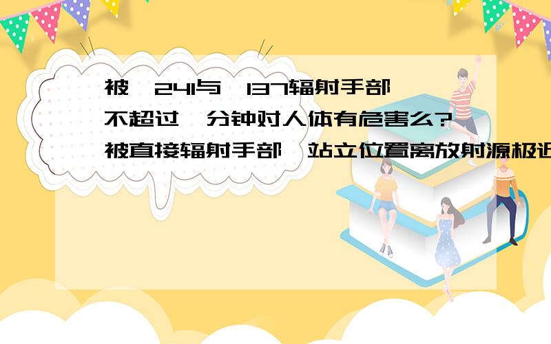 被镅241与铯137辐射手部不超过一分钟对人体有危害么?被直接辐射手部,站立位置离放射源极近,但是时间很短.