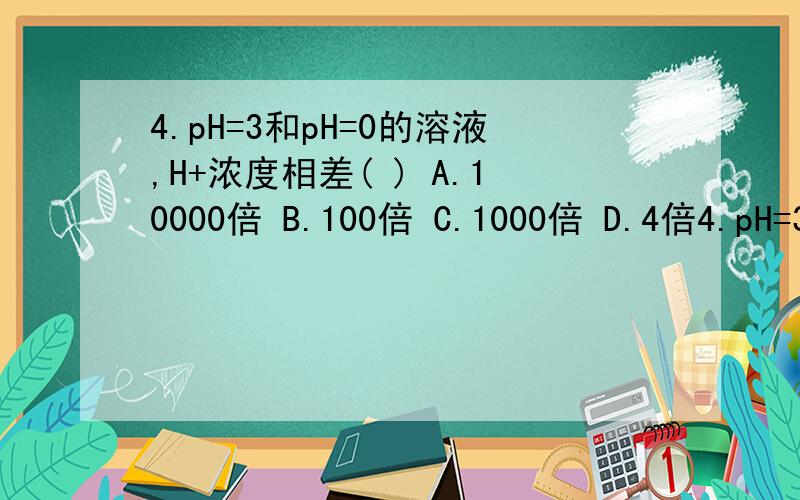 4.pH=3和pH=0的溶液,H+浓度相差( ) A.10000倍 B.100倍 C.1000倍 D.4倍4.pH=3和pH=0的溶液,H+浓度相差( )A.10000倍 B.100倍 C.1000倍 D.4倍