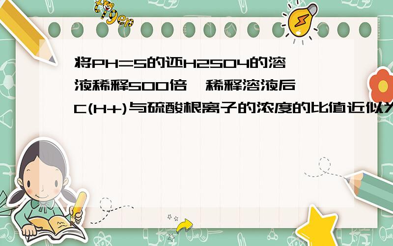 将PH=5的还H2SO4的溶液稀释500倍,稀释溶液后,C(H+)与硫酸根离子的浓度的比值近似为（） A1:1 B1:2 C10:1将PH=5的还H2SO4的溶液稀释500倍,稀释溶液后,C(H+)与硫酸根离子的浓度的比值近似为（）A1:1