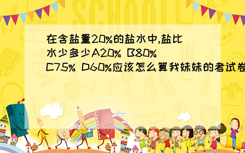 在含盐量20%的盐水中,盐比水少多少A20% B80% C75% D60%应该怎么算我妹妹的考试卷是选 D 60% 可是老师说是错的