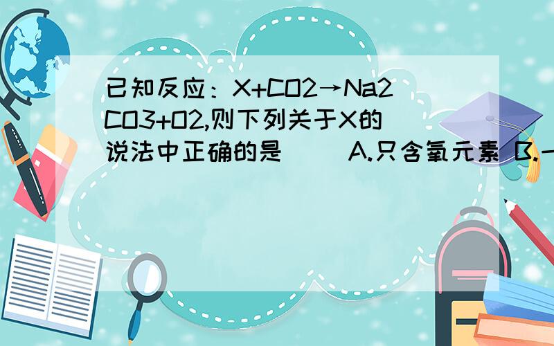 已知反应：X+CO2→Na2CO3+O2,则下列关于X的说法中正确的是（ ）A.只含氧元素 B.一定含钠元素和氧元素C.只含钠元素 D.一定含钠元素,可能含有氧元素